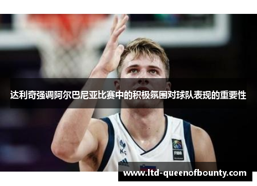 达利奇强调阿尔巴尼亚比赛中的积极氛围对球队表现的重要性 达利奇强调阿尔巴尼亚比赛中的积极氛围对球队表现的重要性