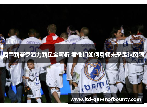 西甲新赛季潜力新星全解析 看他们如何引领未来足球风潮