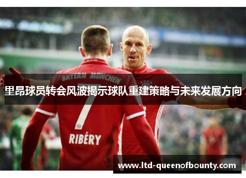 里昂球员转会风波揭示球队重建策略与未来发展方向