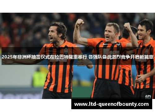 2025年非洲杯抽签仪式在拉巴特隆重举行 各强队备战激烈竞争开启新篇章