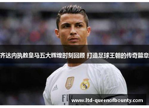 齐达内执教皇马五大辉煌时刻回顾 打造足球王朝的传奇篇章