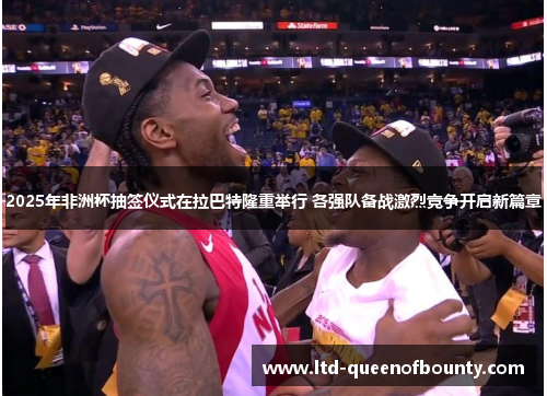 2025年非洲杯抽签仪式在拉巴特隆重举行 各强队备战激烈竞争开启新篇章