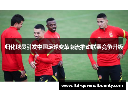 归化球员引发中国足球变革潮流推动联赛竞争升级 归化球员引发中国足球变革潮流推动联赛竞争升级